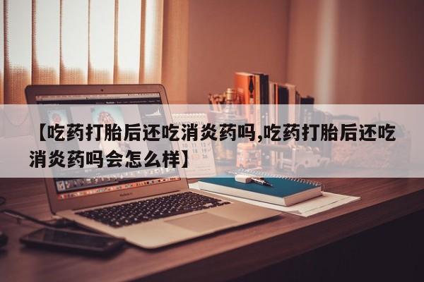 打胎药在线购买【吃药打胎后还吃消炎药吗,吃药打胎后还吃消炎药吗会怎么样】