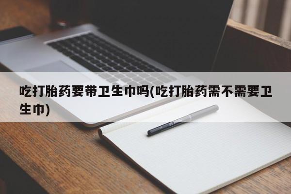打胎药在线购买吃打胎药要带卫生巾吗(吃打胎药需不需要卫生巾)