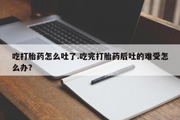 打胎药在线购买吃打胎药怎么吐了.吃完打胎药后吐的难受怎么办？