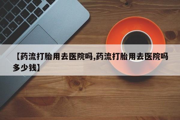 打胎药在线购买【药流打胎用去医院吗,药流打胎用去医院吗多少钱】