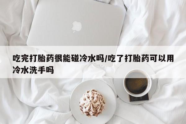 打胎药在线购买吃完打胎药很能碰冷水吗/吃了打胎药可以用冷水洗手吗