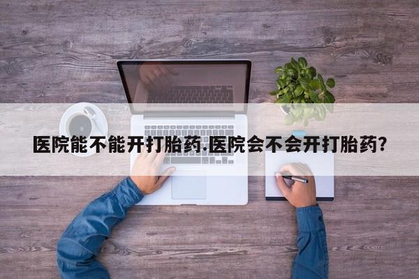 打胎药在线购买医院能不能开打胎药.医院会不会开打胎药？
