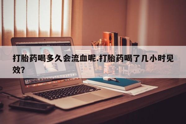 打胎药在线购买打胎药喝多久会流血呢.打胎药喝了几小时见效？