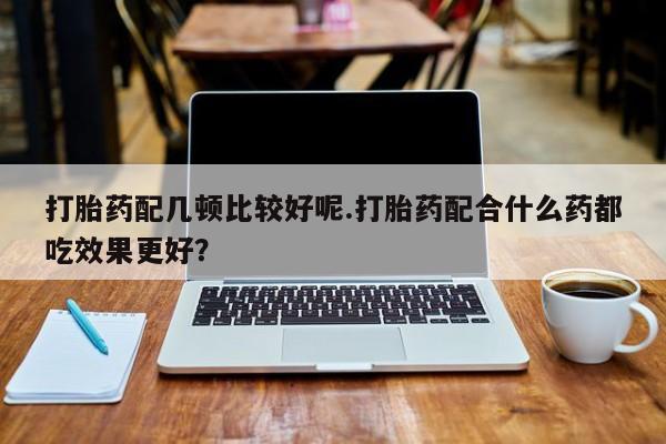 打胎药在线购买打胎药配几顿比较好呢.打胎药配合什么药都吃效果更好？