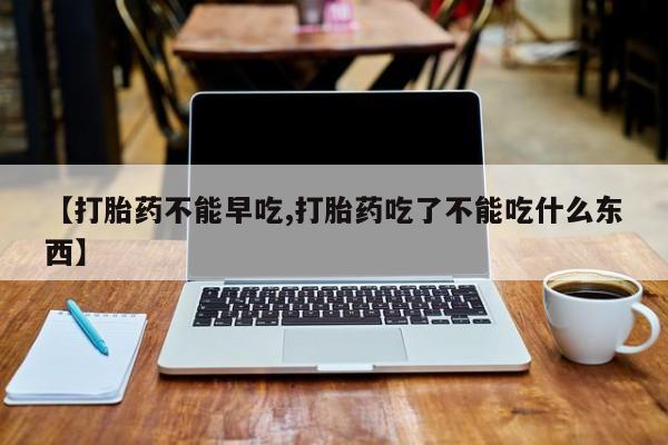 打胎药在线购买【打胎药不能早吃,打胎药吃了不能吃什么东西】