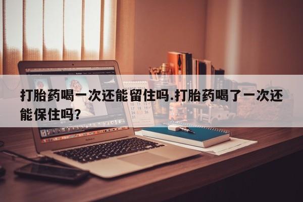 打胎药在线购买打胎药喝一次还能留住吗.打胎药喝了一次还能保住吗？
