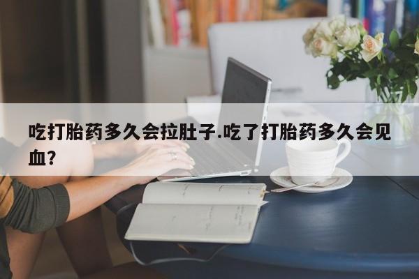 打胎药在线购买吃打胎药多久会拉肚子.吃了打胎药多久会见血？