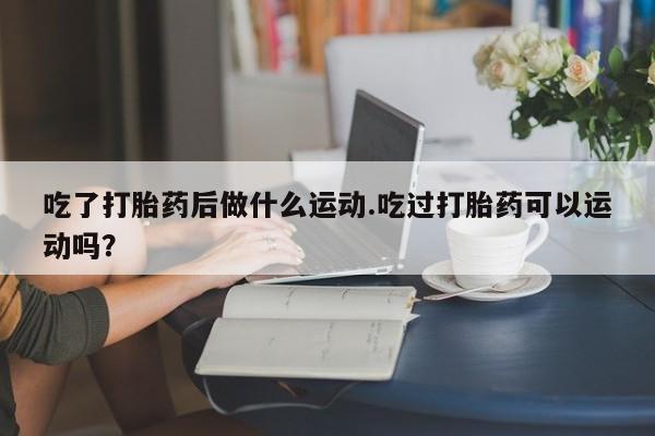 打胎药在线购买吃了打胎药后做什么运动.吃过打胎药可以运动吗？