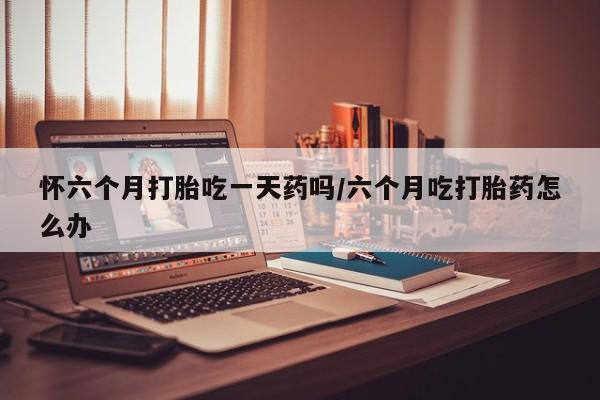 打胎药在线购买怀六个月打胎吃一天药吗/六个月吃打胎药怎么办