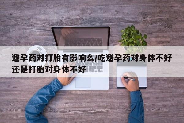 打胎药在线购买避孕药对打胎有影响么/吃避孕药对身体不好还是打胎对身体不好