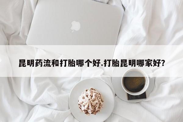 打胎药在线购买昆明药流和打胎哪个好.打胎昆明哪家好？