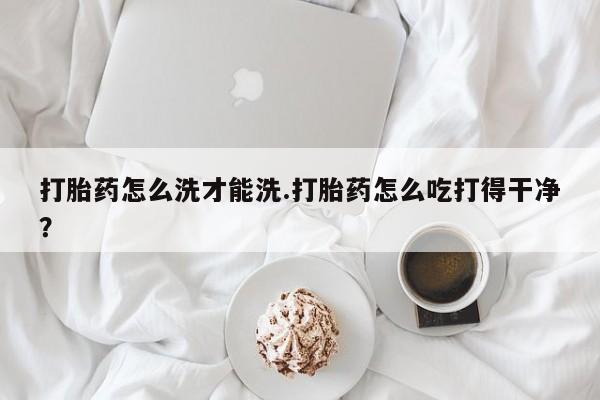 打胎药在线购买打胎药怎么洗才能洗.打胎药怎么吃打得干净？