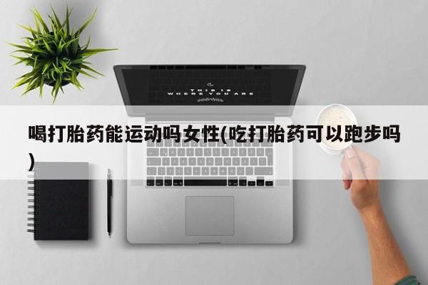 打胎药在线购买喝打胎药能运动吗女性(吃打胎药可以跑步吗)