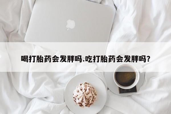 打胎药在线购买喝打胎药会发胖吗.吃打胎药会发胖吗？