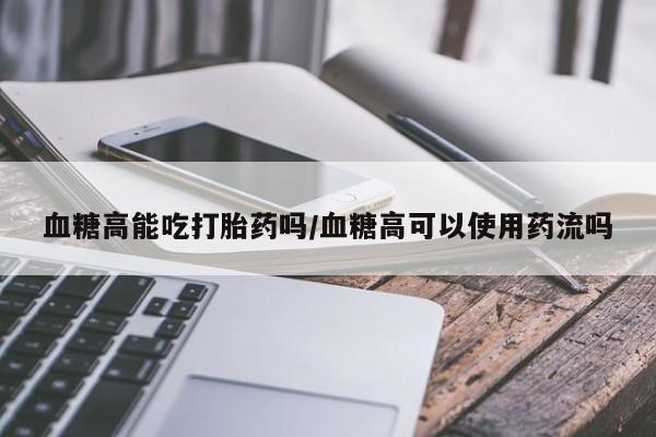 打胎药在线购买血糖高能吃打胎药吗/血糖高可以使用药流吗